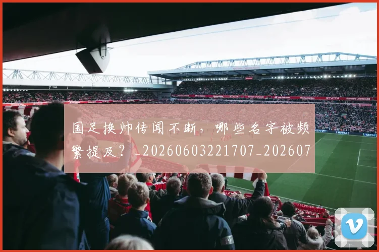 国足换帅传闻不断,哪些名字被频繁提及?_20260603221707_20260707142215