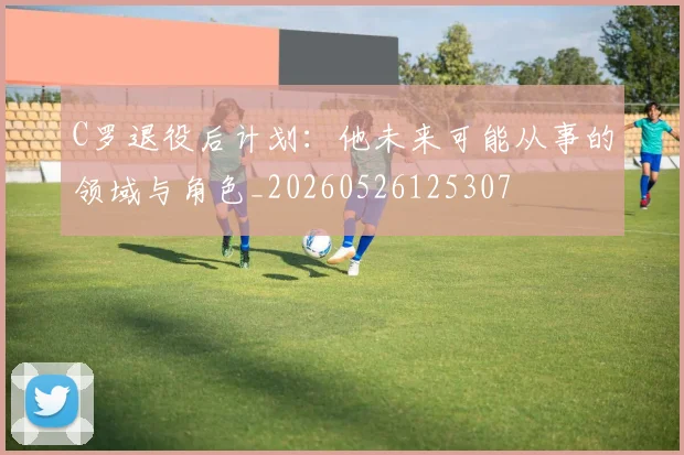 C罗退役后计划：他未来可能从事的领域与角色_20260526125307