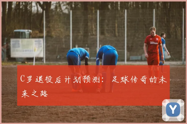 C罗退役后计划预测:足球传奇的未来之路