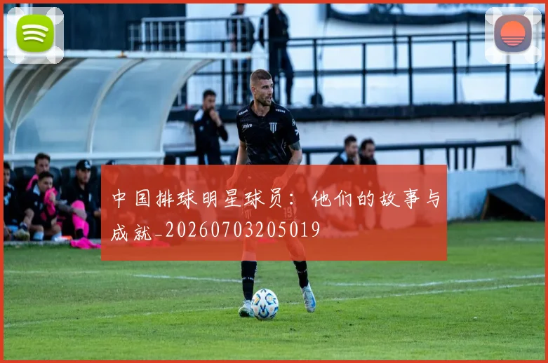 中国排球明星球员：他们的故事与成就_20260703205019
