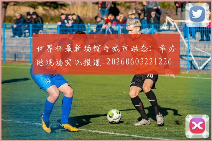 世界杯最新场馆与城市动态:举办地现场实况报道_20260603221226