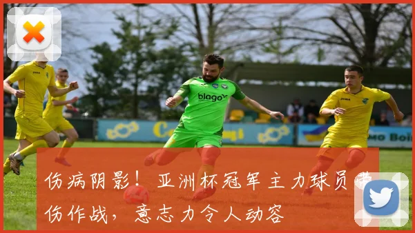 伤病阴影!亚洲杯冠军主力球员带伤作战,意志力令人动容