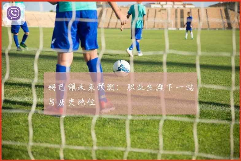 姆巴佩未来预测:职业生涯下一站与历史地位