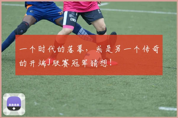 一个时代的落幕,或是另一个传奇的开端J联赛冠军猜想!