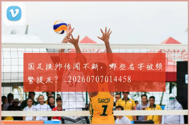 国足换帅传闻不断，哪些名字被频繁提及？_20260707014458