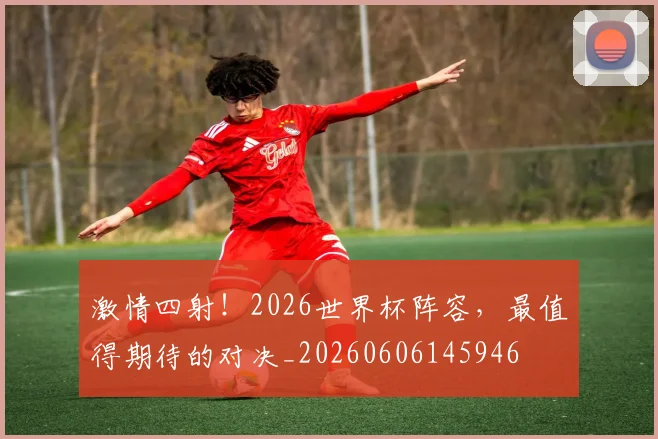 激情四射！2026世界杯阵容，最值得期待的对决_20260606145946