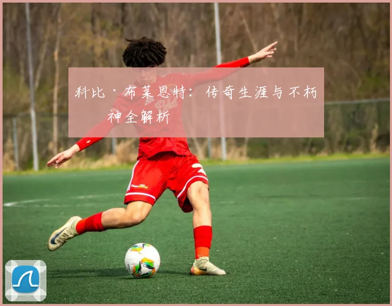 科比·布莱恩特:传奇生涯与不朽精神全解析