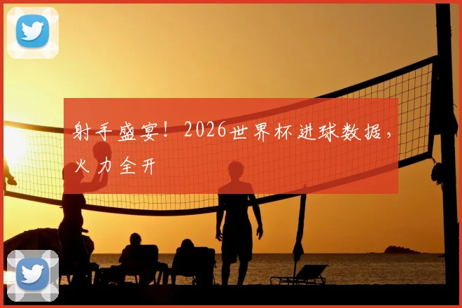 射手盛宴!2026世界杯进球数据,火力全开