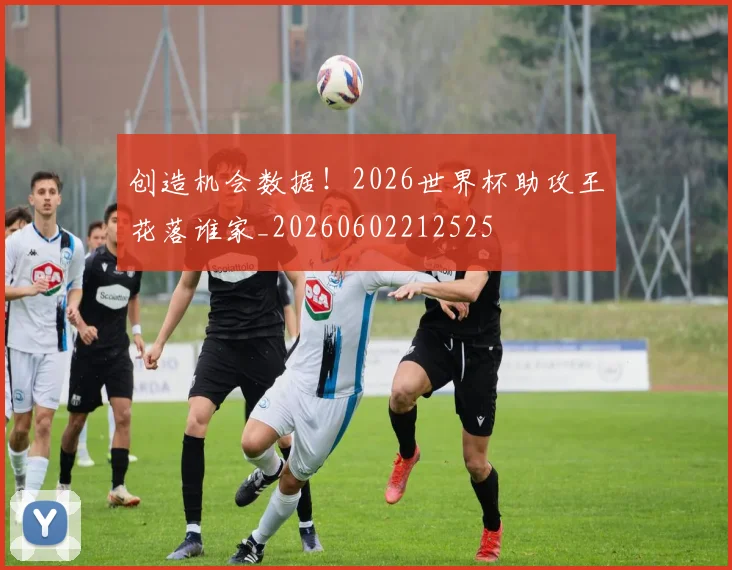创造机会数据!2026世界杯助攻王花落谁家_20260602212525