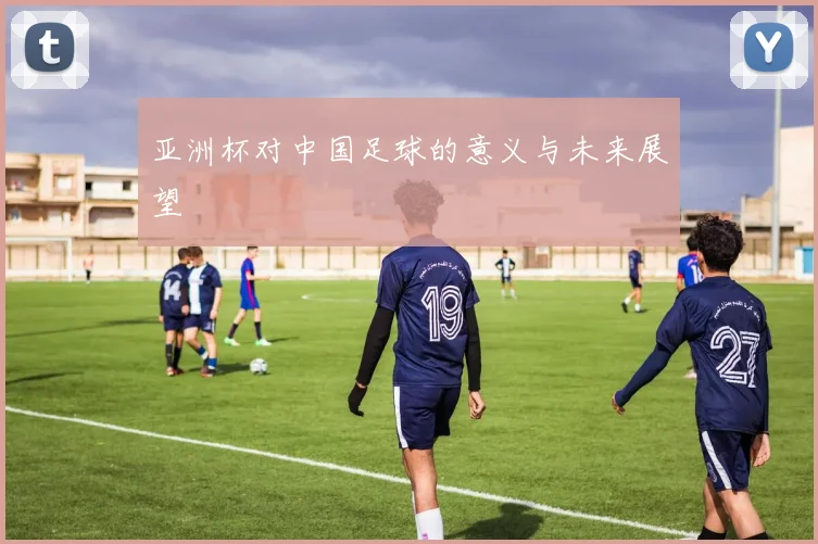 亚洲杯对中国足球的意义与未来展望