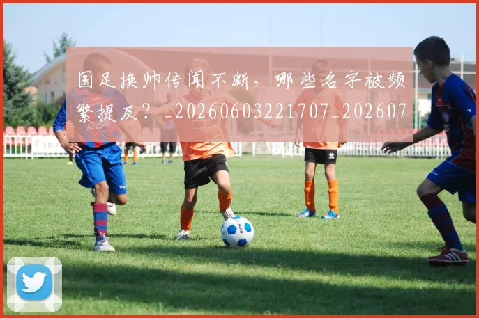 国足换帅传闻不断，哪些名字被频繁提及？_20260603221707_20260707142215