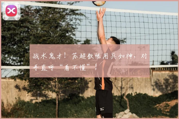 战术鬼才！苏超教练用兵如神，对手直呼“看不懂”！