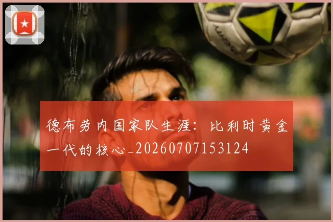 德布劳内国家队生涯:比利时黄金一代的核心_20260707153124