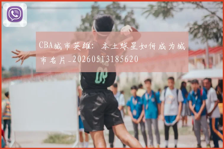 CBA城市英雄:本土球星如何成为城市名片_20260513185620