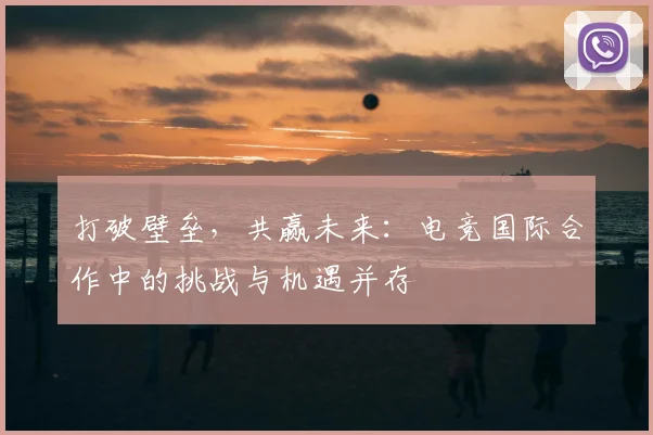 打破壁垒，共赢未来：电竞国际合作中的挑战与机遇并存