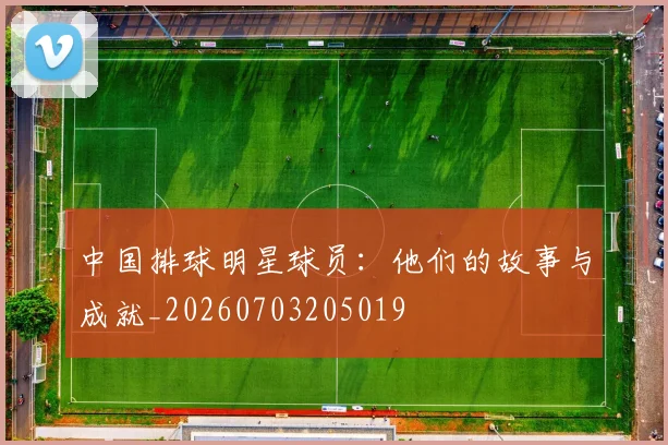 中国排球明星球员:他们的故事与成就_20260703205019