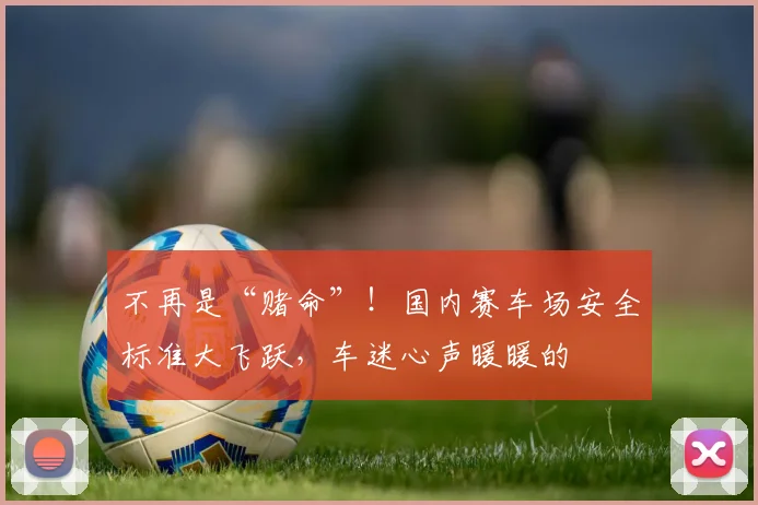 不再是“赌命”！国内赛车场安全标准大飞跃，车迷心声暖暖的