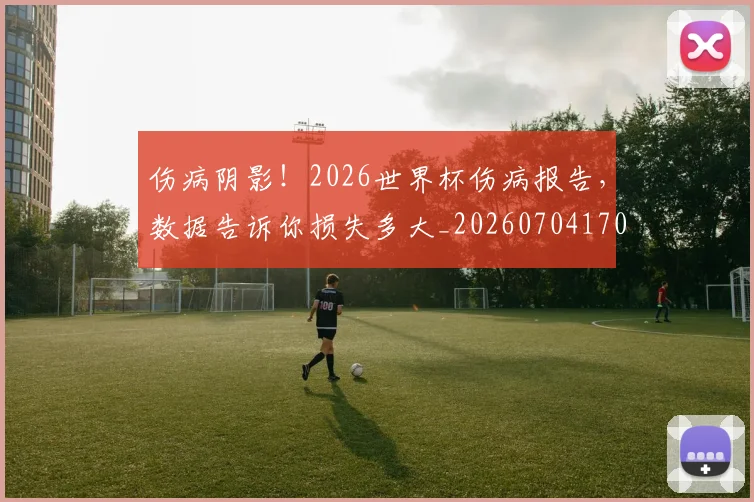 伤病阴影!2026世界杯伤病报告,数据告诉你损失多大_20260704170206