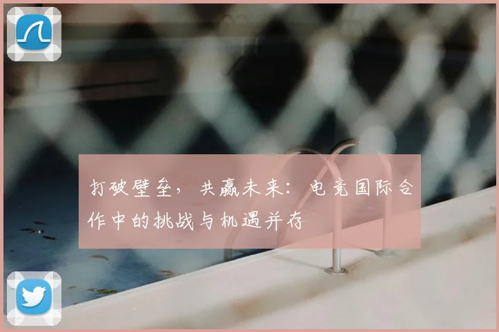 打破壁垒，共赢未来：电竞国际合作中的挑战与机遇并存