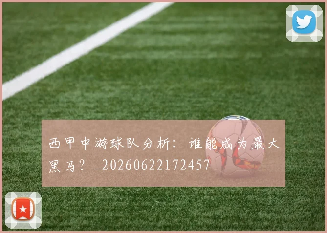 西甲中游球队分析:谁能成为最大黑马?_20260622172457